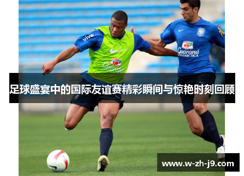 足球盛宴中的国际友谊赛精彩瞬间与惊艳时刻回顾