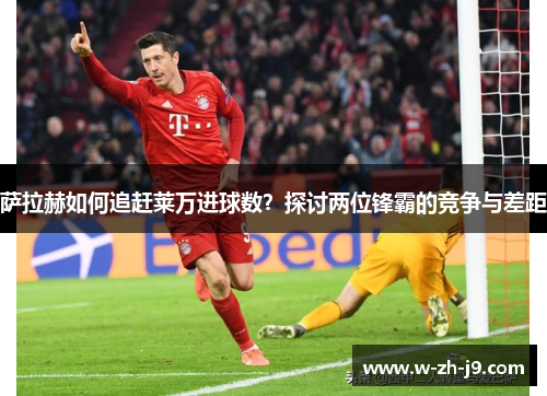 萨拉赫如何追赶莱万进球数？探讨两位锋霸的竞争与差距