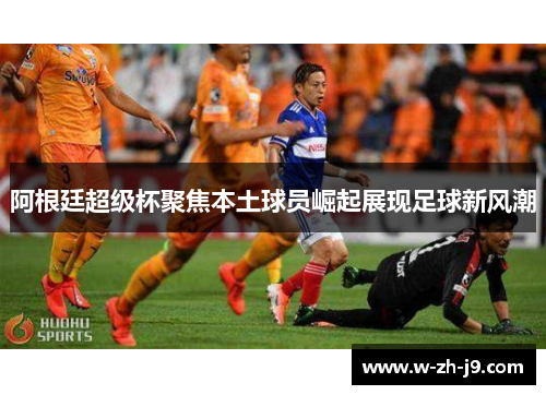 阿根廷超级杯聚焦本土球员崛起展现足球新风潮