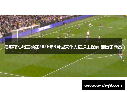 曼城核心哈兰德在2026年3月迎来个人进球里程碑 创历史新高